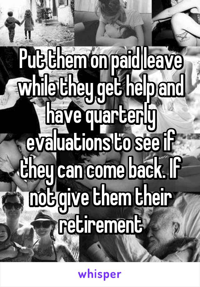 Put them on paid leave while they get help and have quarterly evaluations to see if they can come back. If not give them their retirement