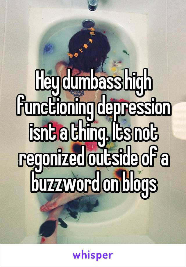 Hey dumbass high functioning depression isnt a thing. Its not regonized outside of a buzzword on blogs