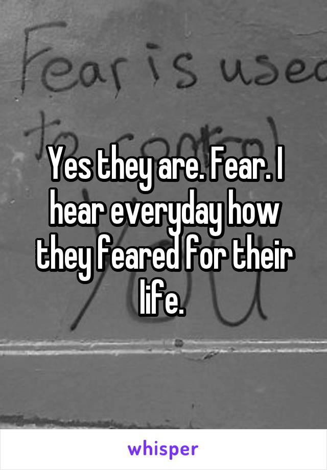 Yes they are. Fear. I hear everyday how they feared for their life. 