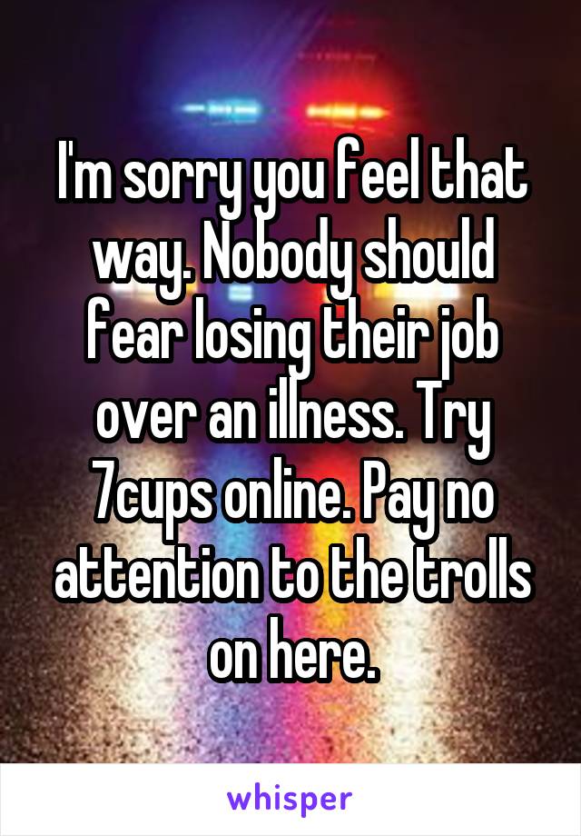 I'm sorry you feel that way. Nobody should fear losing their job over an illness. Try 7cups online. Pay no attention to the trolls on here.