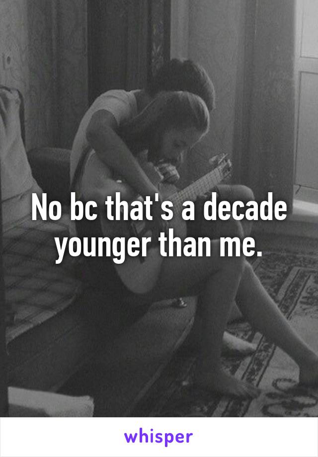 No bc that's a decade younger than me.