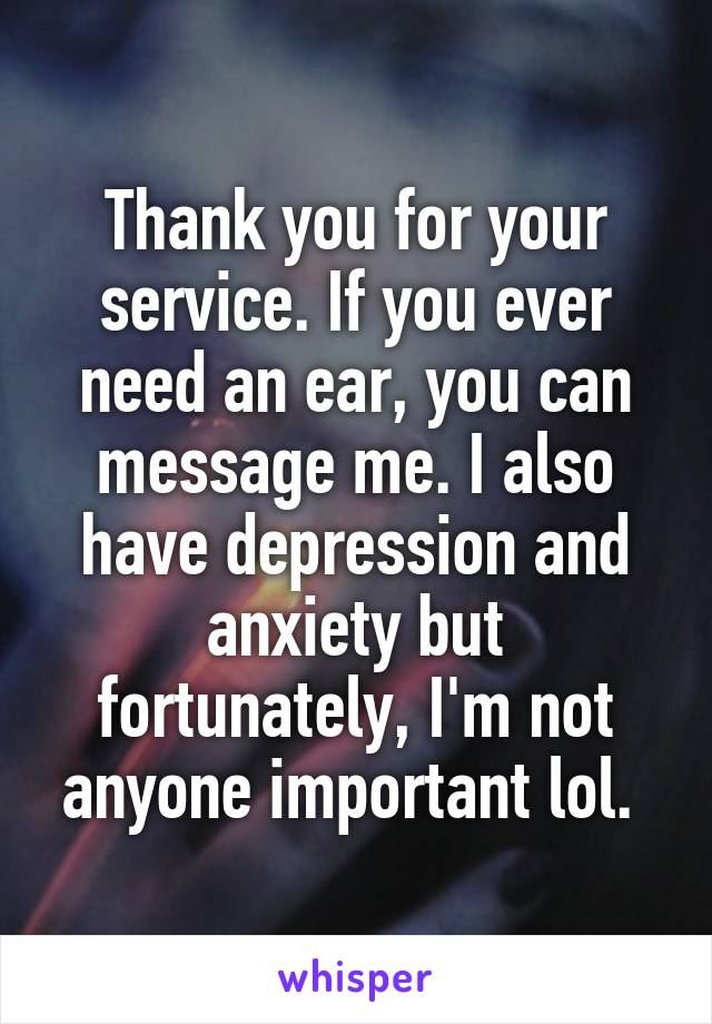 Thank you for your service. If you ever need an ear, you can message me. I also have depression and anxiety but fortunately, I'm not anyone important lol. 