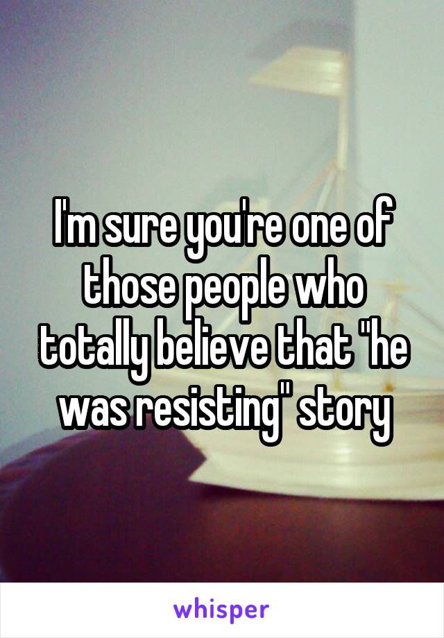 I'm sure you're one of those people who totally believe that "he was resisting" story