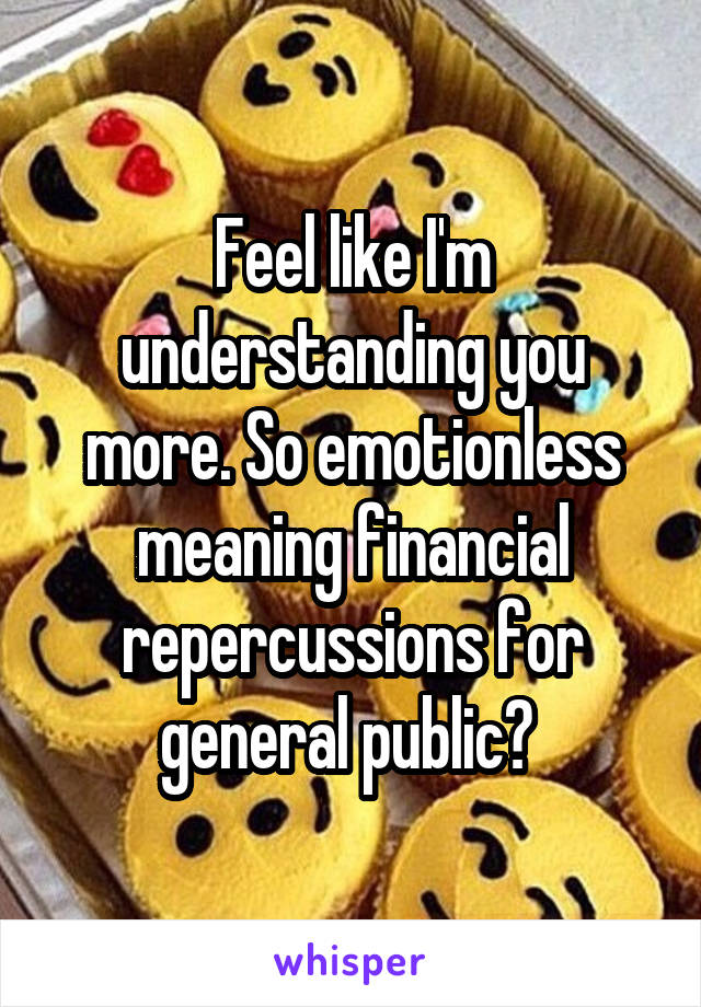 Feel like I'm understanding you more. So emotionless meaning financial repercussions for general public? 