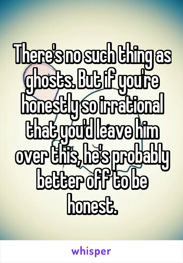 There's no such thing as ghosts. But if you're honestly so irrational that you'd leave him over this, he's probably better off to be honest.
