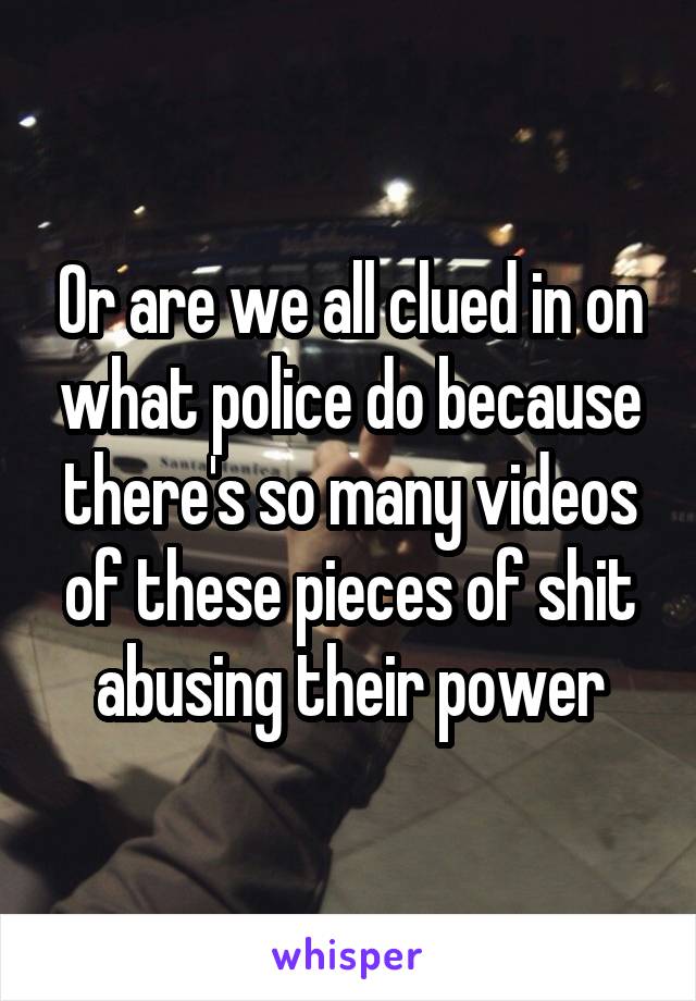 Or are we all clued in on what police do because there's so many videos of these pieces of shit abusing their power