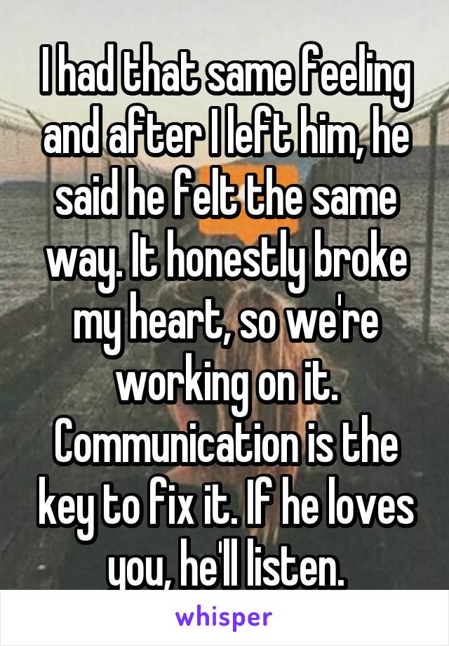 I had that same feeling and after I left him, he said he felt the same way. It honestly broke my heart, so we're working on it. Communication is the key to fix it. If he loves you, he'll listen.