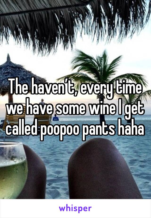 The haven’t, every time we have some wine I get called poopoo pants haha