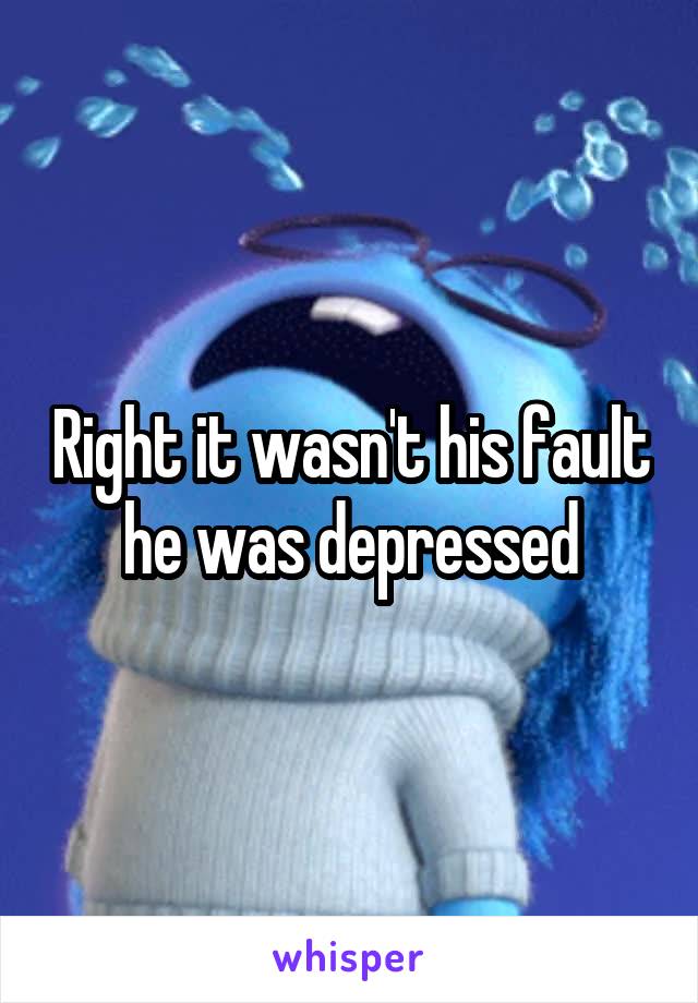 Right it wasn't his fault he was depressed