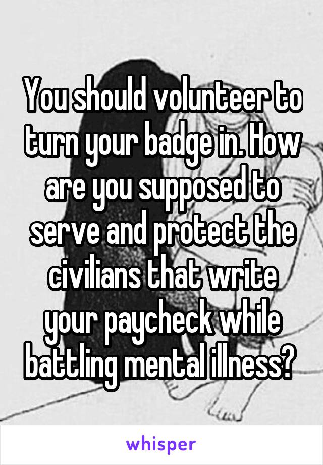 You should volunteer to turn your badge in. How are you supposed to serve and protect the civilians that write your paycheck while battling mental illness? 