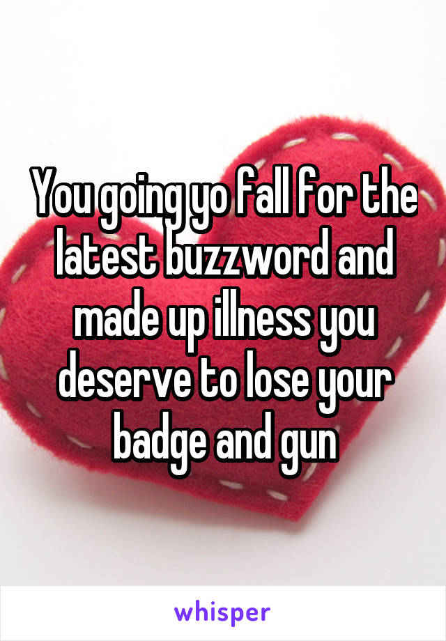 You going yo fall for the latest buzzword and made up illness you deserve to lose your badge and gun