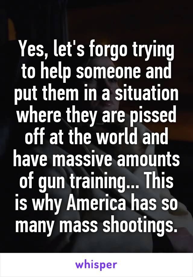 Yes, let's forgo trying to help someone and put them in a situation where they are pissed off at the world and have massive amounts of gun training... This is why America has so many mass shootings.