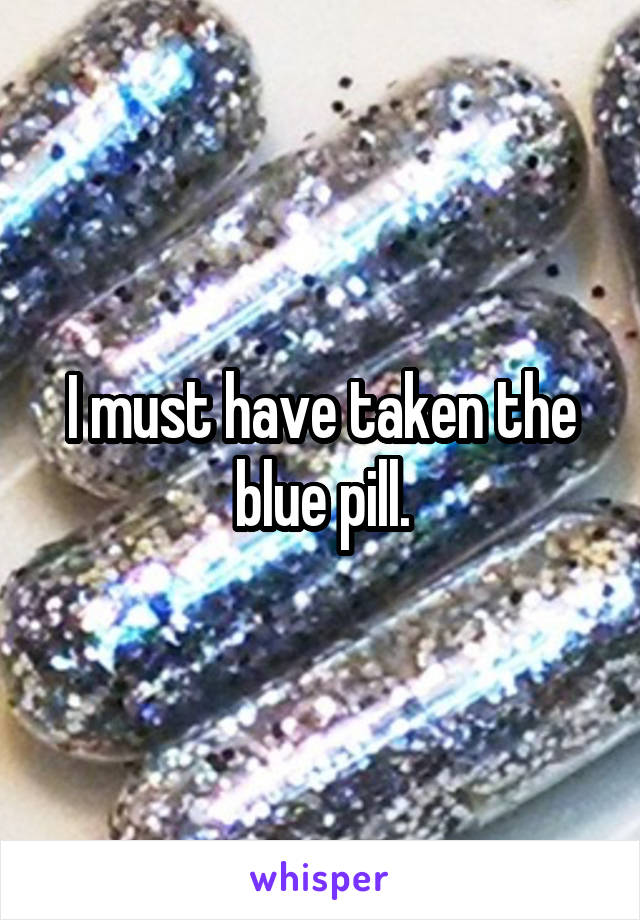 I must have taken the blue pill.