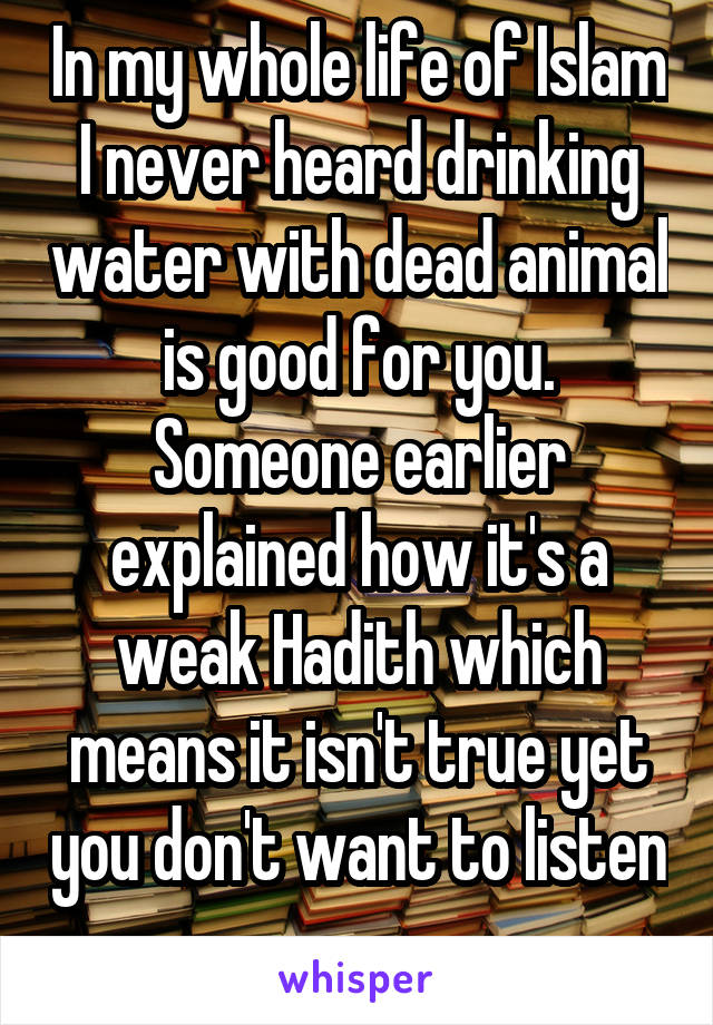 In my whole life of Islam I never heard drinking water with dead animal is good for you. Someone earlier explained how it's a weak Hadith which means it isn't true yet you don't want to listen 