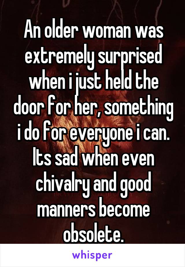 An older woman was extremely surprised when i just held the door for her, something i do for everyone i can. Its sad when even chivalry and good manners become obsolete.