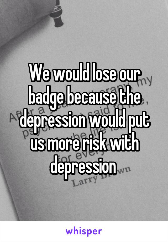 We would lose our badge because the depression would put us more risk with depression 