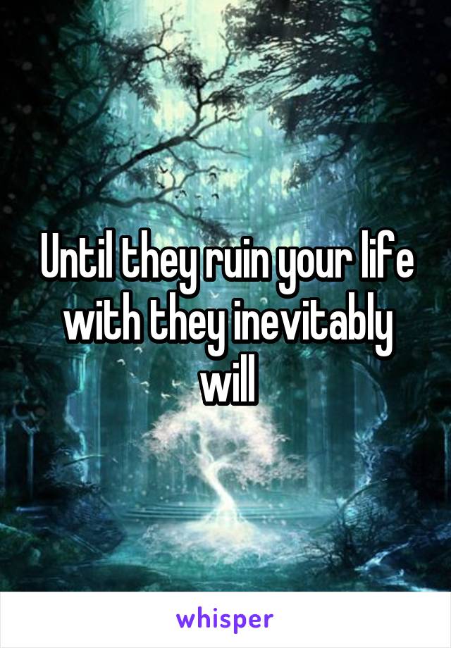 Until they ruin your life with they inevitably will