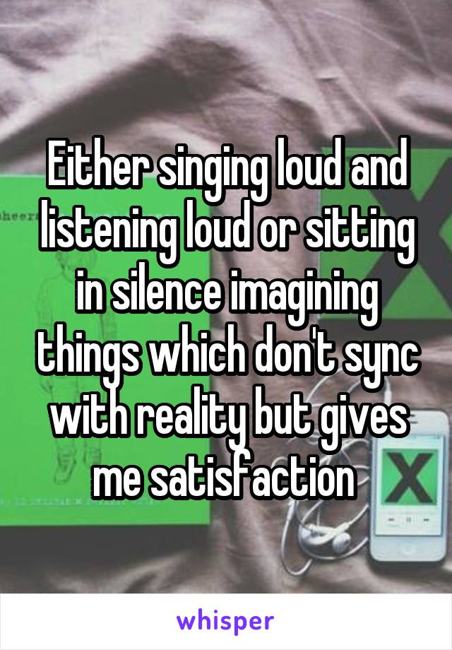Either singing loud and listening loud or sitting in silence imagining things which don't sync with reality but gives me satisfaction 
