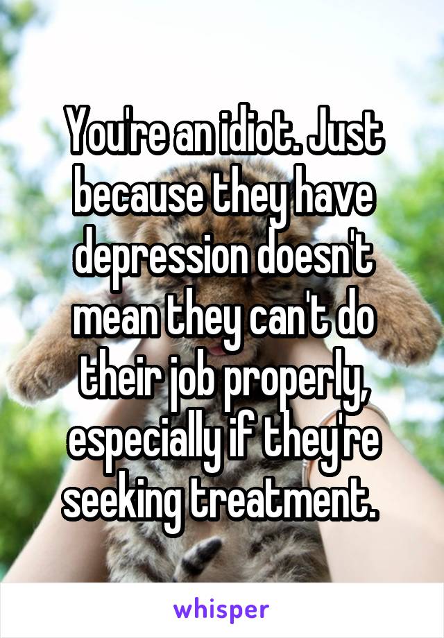 You're an idiot. Just because they have depression doesn't mean they can't do their job properly, especially if they're seeking treatment. 