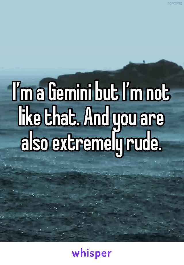 I’m a Gemini but I’m not like that. And you are also extremely rude.