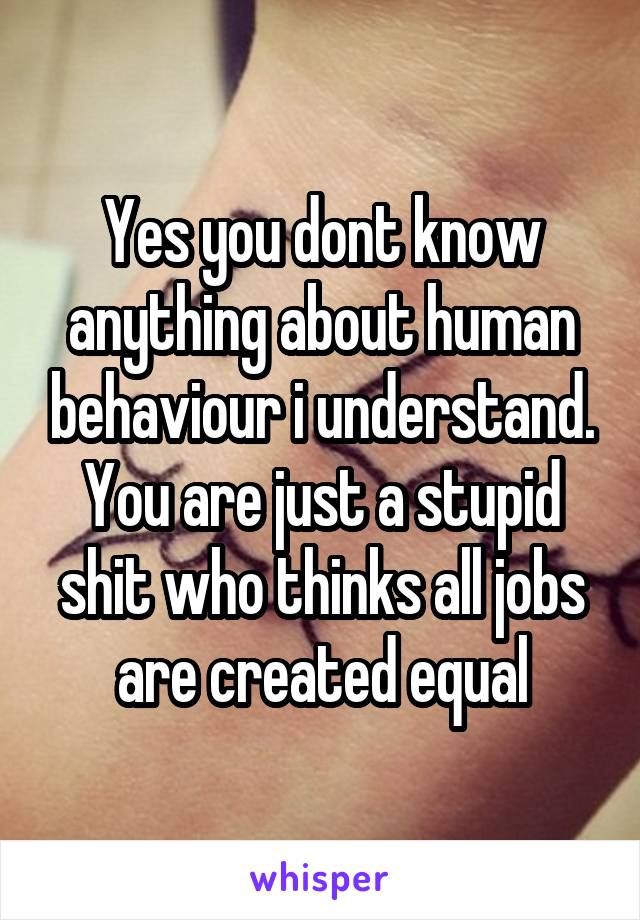 Yes you dont know anything about human behaviour i understand. You are just a stupid shit who thinks all jobs are created equal