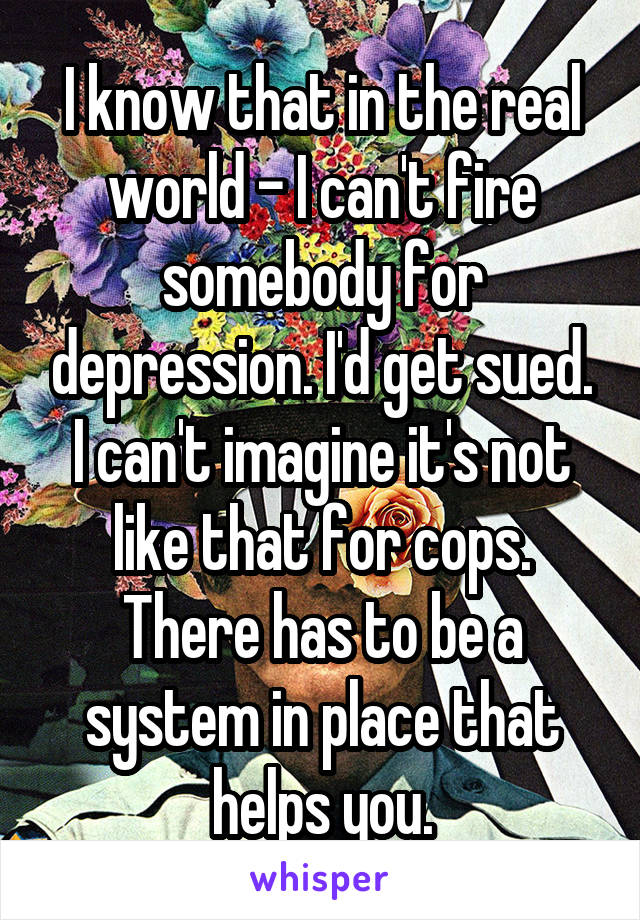 I know that in the real world - I can't fire somebody for depression. I'd get sued.
I can't imagine it's not like that for cops. There has to be a system in place that helps you.