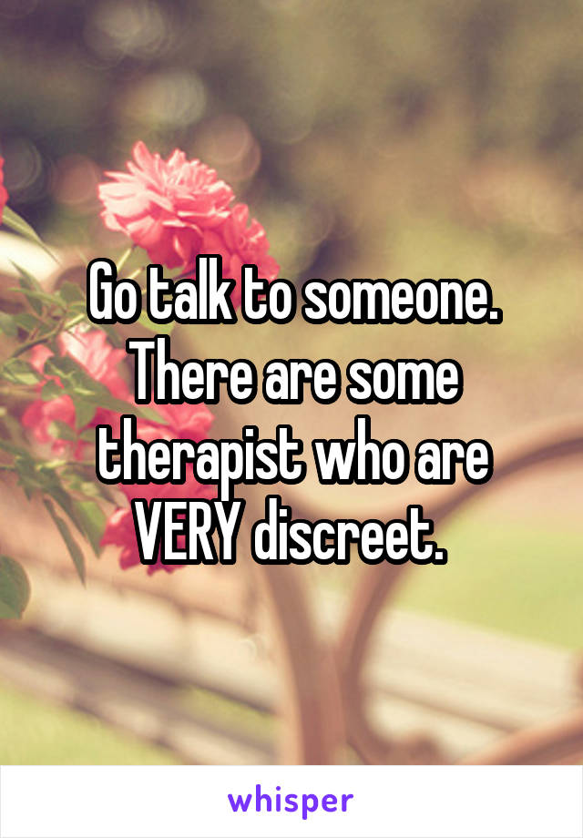 Go talk to someone. There are some therapist who are VERY discreet. 