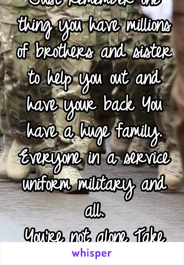 Just remember one thing you have millions of brothers and sister to help you out and have your back You have a huge family. Everyone in a service uniform military and all.
You're not alone Take care