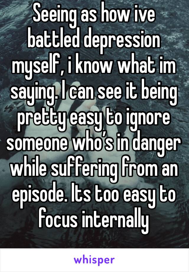 Seeing as how ive battled depression myself, i know what im saying. I can see it being pretty easy to ignore someone who’s in danger while suffering from an episode. Its too easy to focus internally