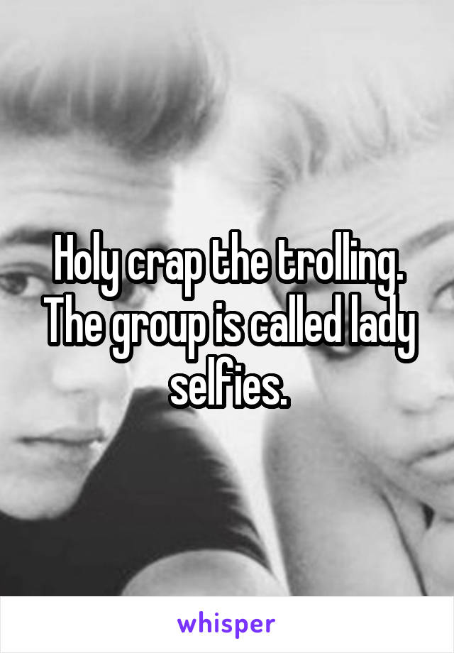Holy crap the trolling. The group is called lady selfies.