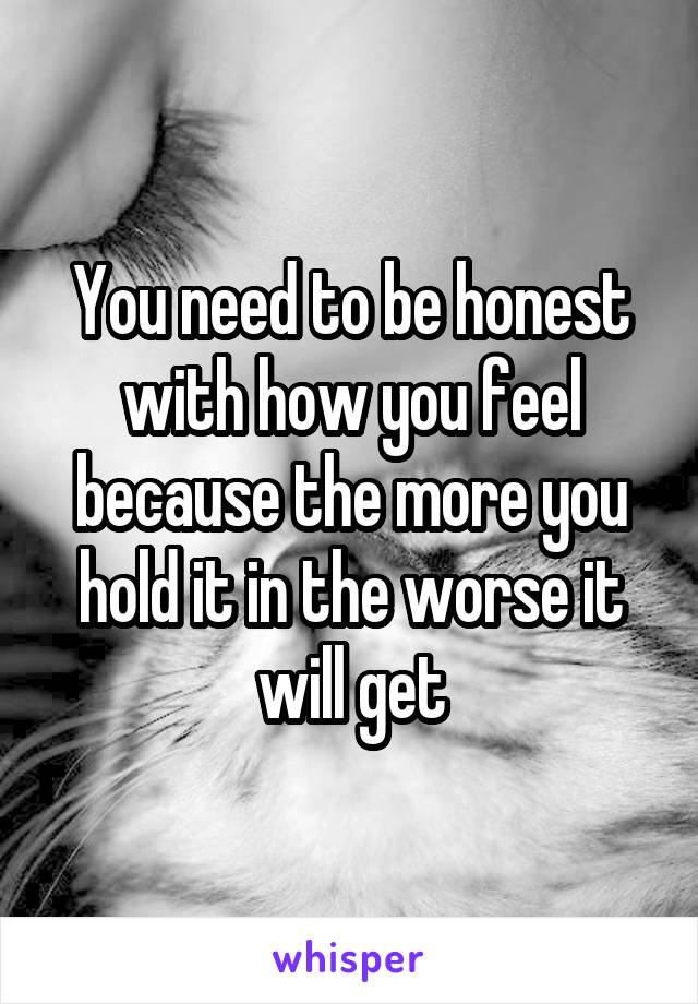 You need to be honest with how you feel because the more you hold it in the worse it will get