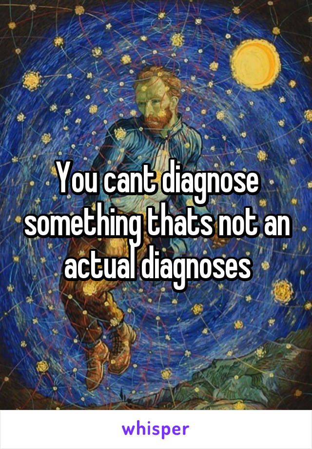 You cant diagnose something thats not an actual diagnoses