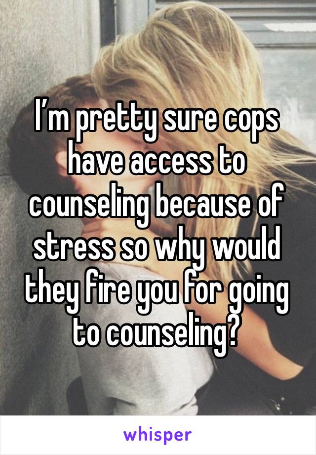 I’m pretty sure cops have access to counseling because of stress so why would they fire you for going to counseling?