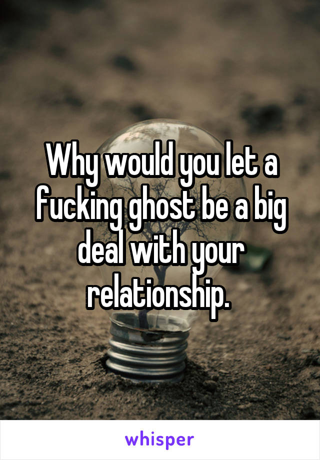 Why would you let a fucking ghost be a big deal with your relationship. 