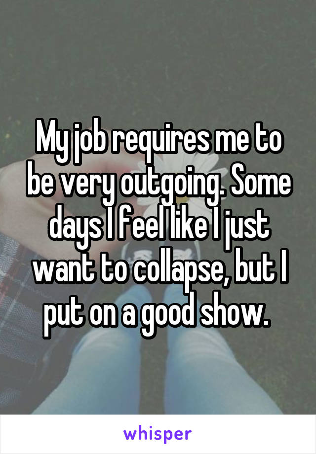 My job requires me to be very outgoing. Some days I feel like I just want to collapse, but I put on a good show. 