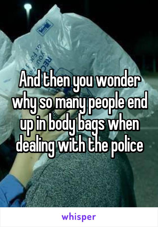 And then you wonder why so many people end up in body bags when dealing with the police