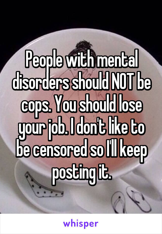 People with mental disorders should NOT be cops. You should lose your job. I don't like to be censored so I'll keep posting it.