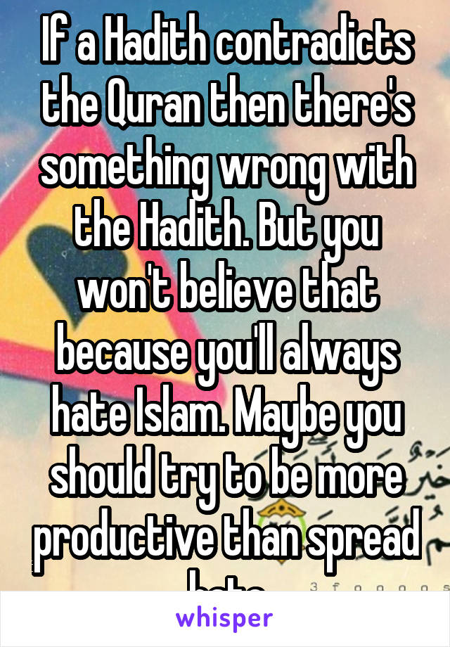 If a Hadith contradicts the Quran then there's something wrong with the Hadith. But you won't believe that because you'll always hate Islam. Maybe you should try to be more productive than spread hate