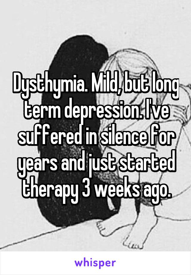 Dysthymia. Mild, but long term depression. I've suffered in silence for years and just started therapy 3 weeks ago.