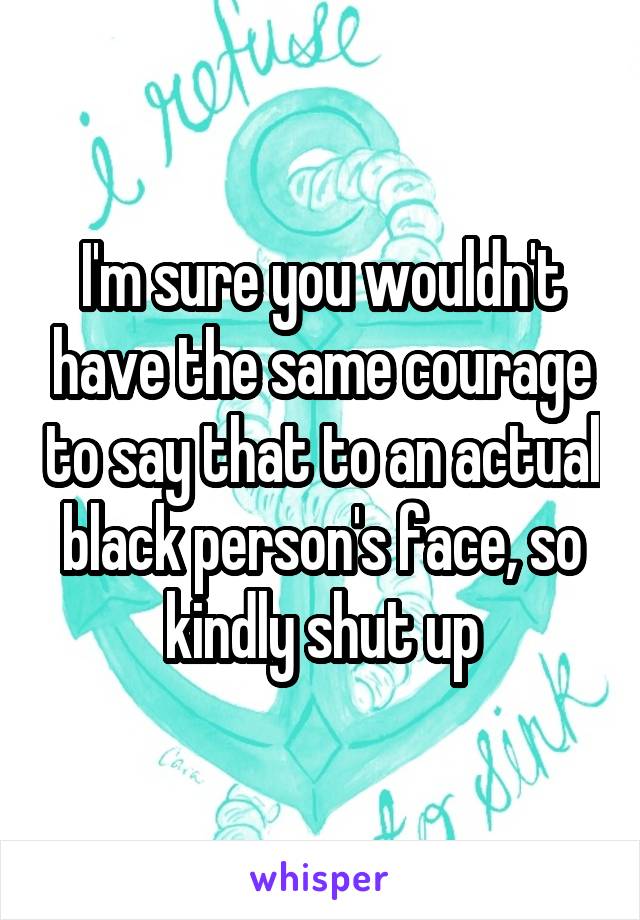 I'm sure you wouldn't have the same courage to say that to an actual black person's face, so kindly shut up