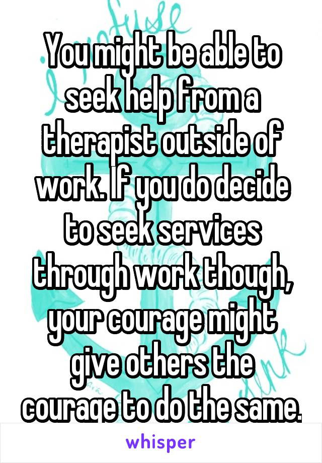 You might be able to seek help from a therapist outside of work. If you do decide to seek services through work though, your courage might give others the courage to do the same.