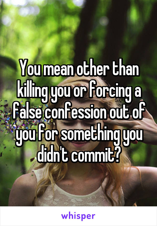 You mean other than killing you or forcing a false confession out of you for something you didn't commit?