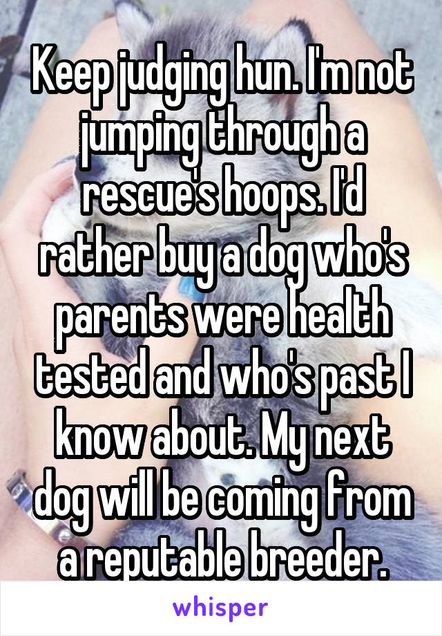 Keep judging hun. I'm not jumping through a rescue's hoops. I'd rather buy a dog who's parents were health tested and who's past I know about. My next dog will be coming from a reputable breeder.