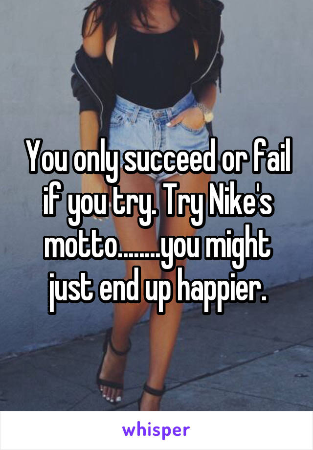 You only succeed or fail if you try. Try Nike's motto........you might just end up happier.