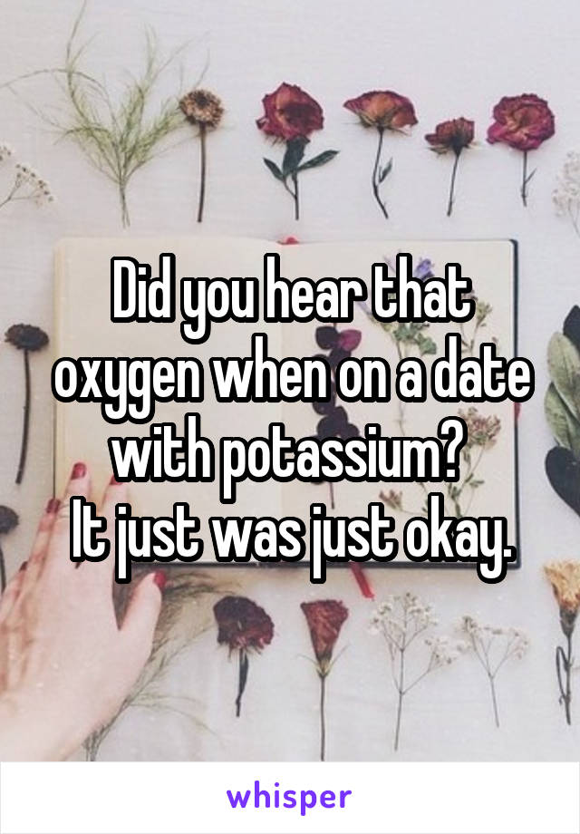 Did you hear that oxygen when on a date with potassium? 
It just was just okay.