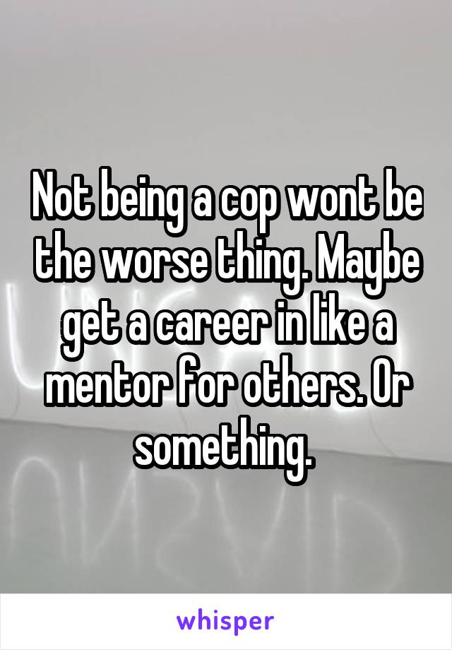 Not being a cop wont be the worse thing. Maybe get a career in like a mentor for others. Or something. 