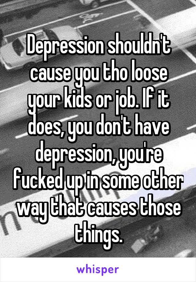 Depression shouldn't cause you tho loose your kids or job. If it does, you don't have depression, you're fucked up in some other way that causes those things.