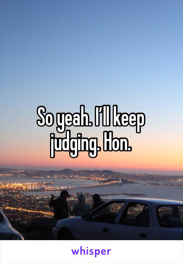 So yeah. I’ll keep judging. Hon. 