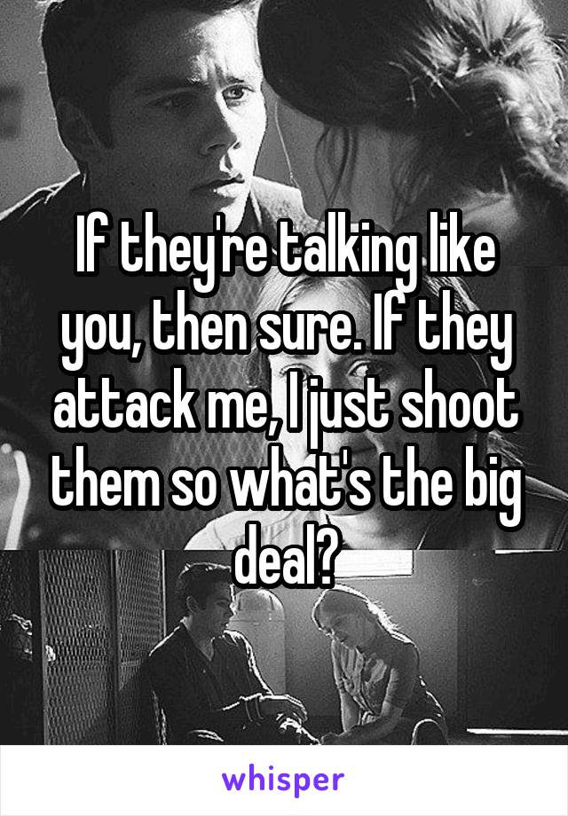 If they're talking like you, then sure. If they attack me, I just shoot them so what's the big deal?