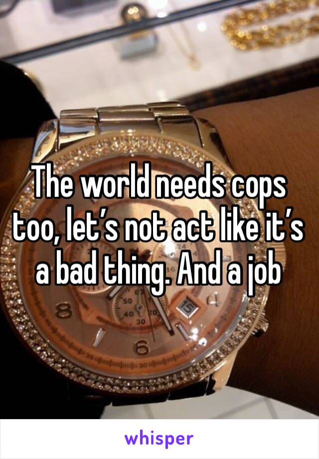 The world needs cops too, let’s not act like it’s a bad thing. And a job 